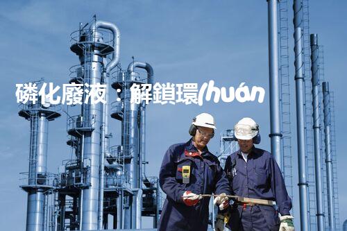 磷化廢液：解鎖環(huán)境保護的新奇方法！